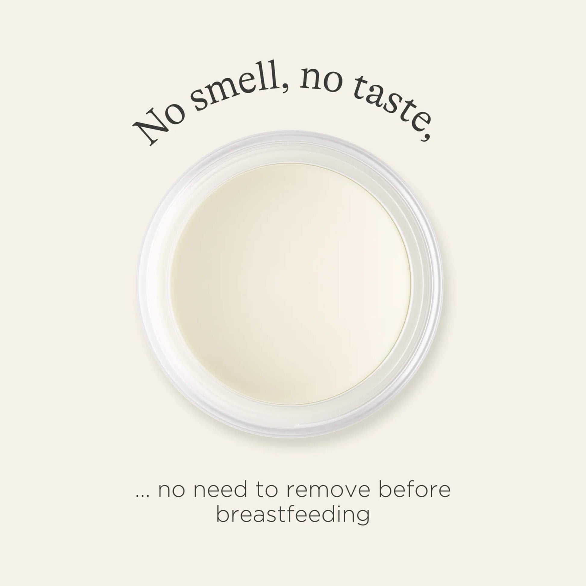 An open container of nipple balm viewed from above with text highlighting that it has no smell, no taste and does not need removing before breastfeeding.